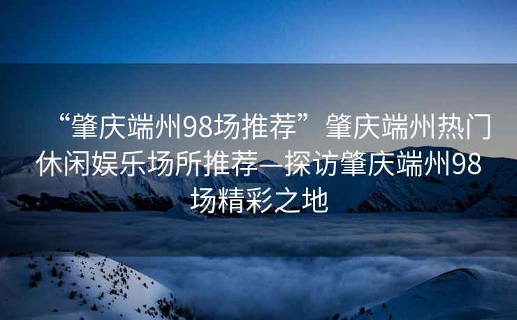 “肇慶端州98場推薦”肇慶端州熱門休閑娛樂場所推薦—探訪肇慶端州98場精彩之地