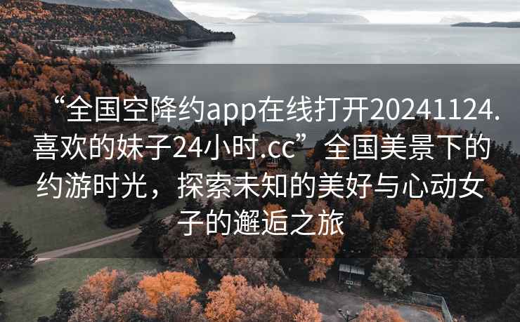 “全國(guó)空降約app在線打開20241124.喜歡的妹子24小時(shí).cc”全國(guó)美景下的約游時(shí)光，探索未知的美好與心動(dòng)女子的邂逅之旅