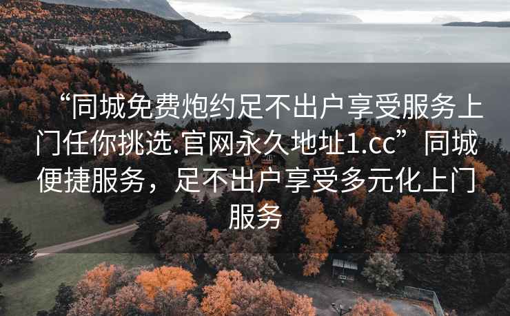 “同城免費炮約足不出戶享受服務(wù)上門任你挑選.官網(wǎng)永久地址1.cc”同城便捷服務(wù)，足不出戶享受多元化上門服務(wù)