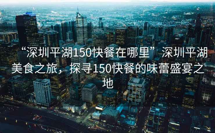 “深圳平湖150快餐在哪里”深圳平湖美食之旅，探尋150快餐的味蕾盛宴之地