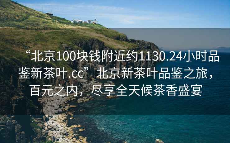 “北京100塊錢附近約1130.24小時(shí)品鑒新茶葉.cc”北京新茶葉品鑒之旅，百元之內(nèi)，盡享全天候茶香盛宴