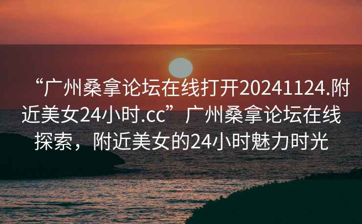 “廣州桑拿論壇在線打開20241124.附近美女24小時.cc”廣州桑拿論壇在線探索，附近美女的24小時魅力時光