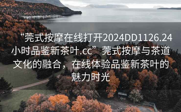 “莞式按摩在線打開2024DD1126.24小時品鑒新茶葉.cc”莞式按摩與茶道文化的融合，在線體驗品鑒新茶葉的魅力時光