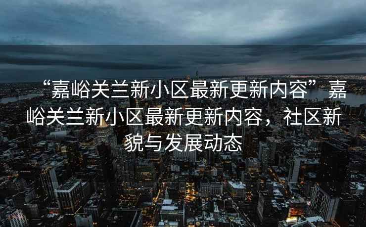 “嘉峪關(guān)蘭新小區(qū)最新更新內(nèi)容”嘉峪關(guān)蘭新小區(qū)最新更新內(nèi)容，社區(qū)新貌與發(fā)展動態(tài)