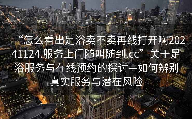 “怎么看出足浴賣不賣再線打開啊20241124.服務(wù)上門隨叫隨到.cc”關(guān)于足浴服務(wù)與在線預(yù)約的探討—如何辨別真實(shí)服務(wù)與潛在風(fēng)險(xiǎn)