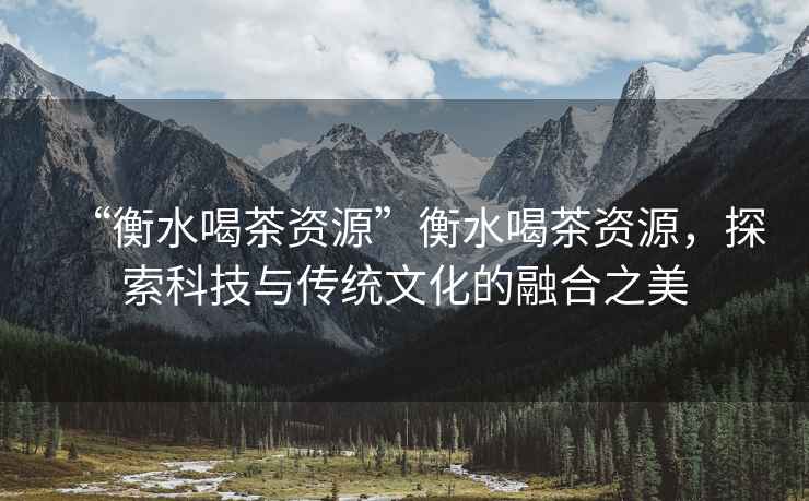 “衡水喝茶資源”衡水喝茶資源，探索科技與傳統(tǒng)文化的融合之美