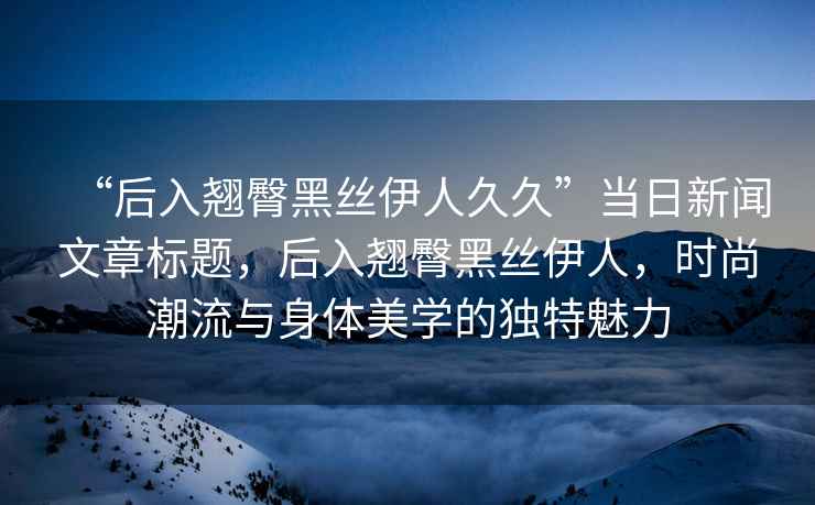 “后入翹臀黑絲伊人久久”當(dāng)日新聞文章標(biāo)題，后入翹臀黑絲伊人，時(shí)尚潮流與身體美學(xué)的獨(dú)特魅力