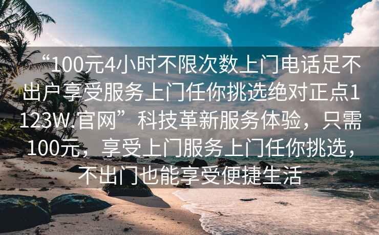 “100元4小時(shí)不限次數(shù)上門(mén)電話足不出戶享受服務(wù)上門(mén)任你挑選絕對(duì)正點(diǎn)1123W.官網(wǎng)”科技革新服務(wù)體驗(yàn)，只需100元，享受上門(mén)服務(wù)上門(mén)任你挑選，不出門(mén)也能享受便捷生活