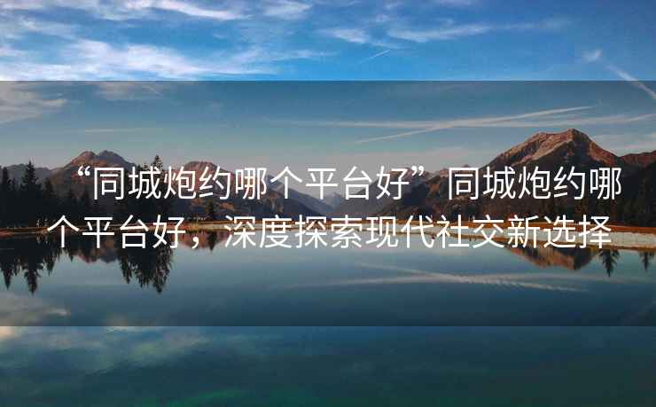 “同城炮約哪個(gè)平臺(tái)好”同城炮約哪個(gè)平臺(tái)好，深度探索現(xiàn)代社交新選擇