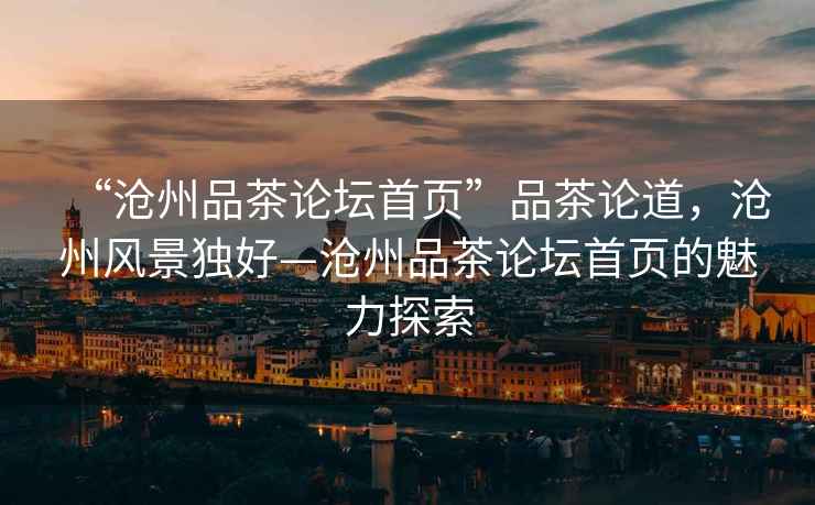 “滄州品茶論壇首頁”品茶論道，滄州風(fēng)景獨好—滄州品茶論壇首頁的魅力探索