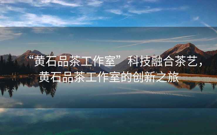 “黃石品茶工作室”科技融合茶藝，黃石品茶工作室的創(chuàng)新之旅
