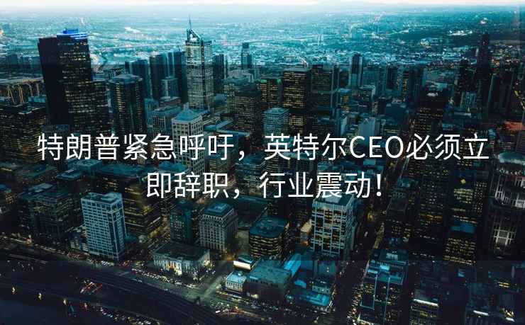 特朗普緊急呼吁，英特爾CEO必須立即辭職，行業(yè)震動！