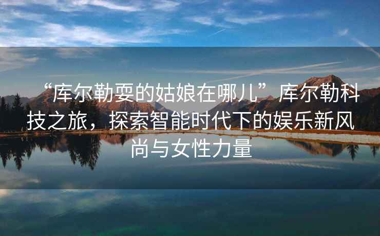 “庫爾勒耍的姑娘在哪兒”庫爾勒科技之旅，探索智能時(shí)代下的娛樂新風(fēng)尚與女性力量