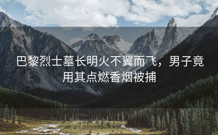 巴黎烈士墓長明火不翼而飛，男子竟用其點(diǎn)燃香煙被捕