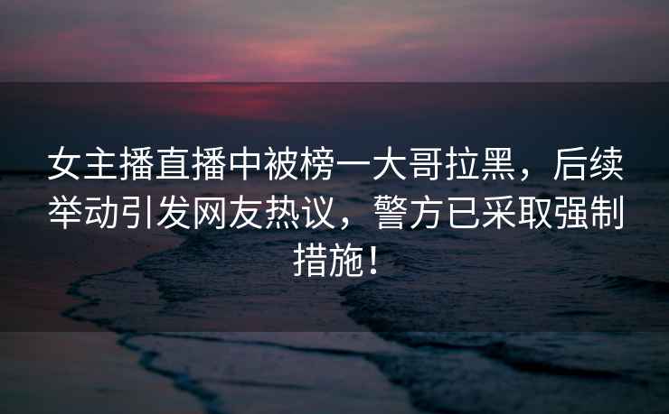女主播直播中被榜一大哥拉黑，后續(xù)舉動(dòng)引發(fā)網(wǎng)友熱議，警方已采取強(qiáng)制措施！