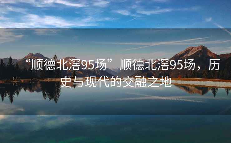 “順德北滘95場”順德北滘95場，歷史與現(xiàn)代的交融之地
