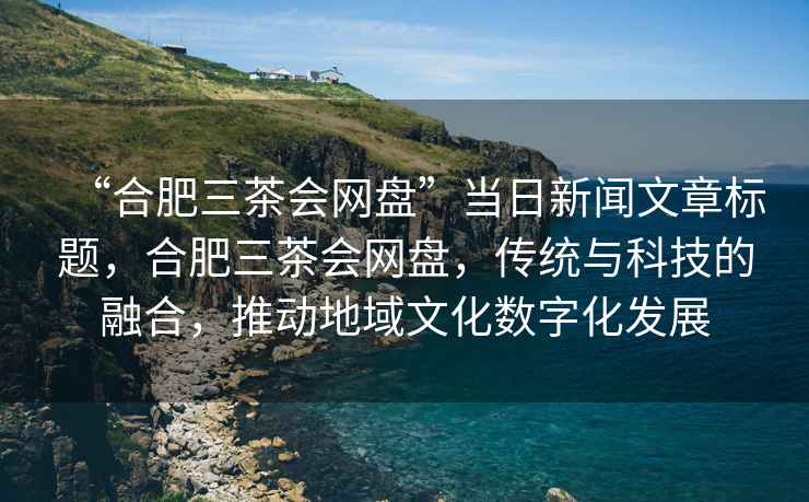 “合肥三茶會(huì)網(wǎng)盤”當(dāng)日新聞文章標(biāo)題，合肥三茶會(huì)網(wǎng)盤，傳統(tǒng)與科技的融合，推動(dòng)地域文化數(shù)字化發(fā)展