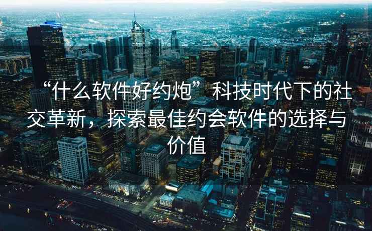 “什么軟件好約炮”科技時代下的社交革新，探索最佳約會軟件的選擇與價值