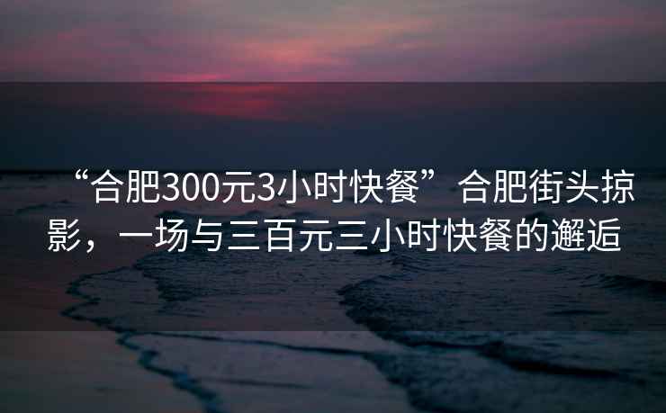 “合肥300元3小時(shí)快餐”合肥街頭掠影，一場與三百元三小時(shí)快餐的邂逅