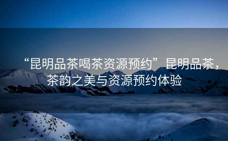 “昆明品茶喝茶資源預約”昆明品茶，茶韻之美與資源預約體驗