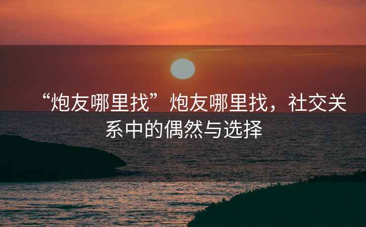 “炮友哪里找”炮友哪里找，社交關(guān)系中的偶然與選擇