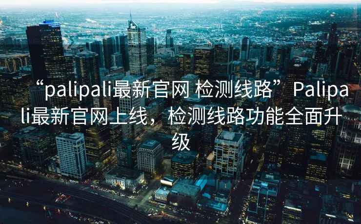 “palipali最新官網(wǎng) 檢測線路”Palipali最新官網(wǎng)上線，檢測線路功能全面升級