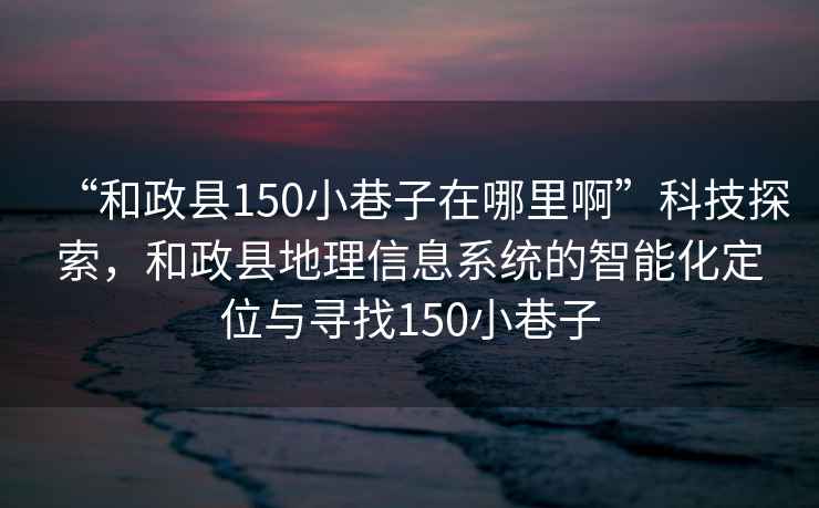 “和政縣150小巷子在哪里啊”科技探索，和政縣地理信息系統(tǒng)的智能化定位與尋找150小巷子