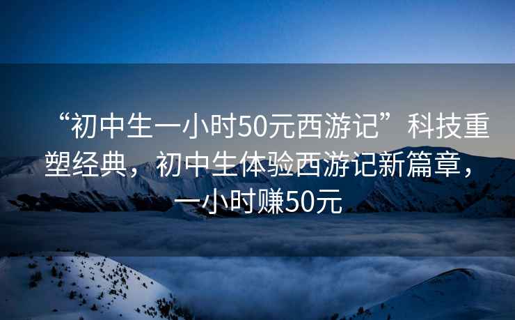 “初中生一小時(shí)50元西游記”科技重塑經(jīng)典，初中生體驗(yàn)西游記新篇章，一小時(shí)賺50元