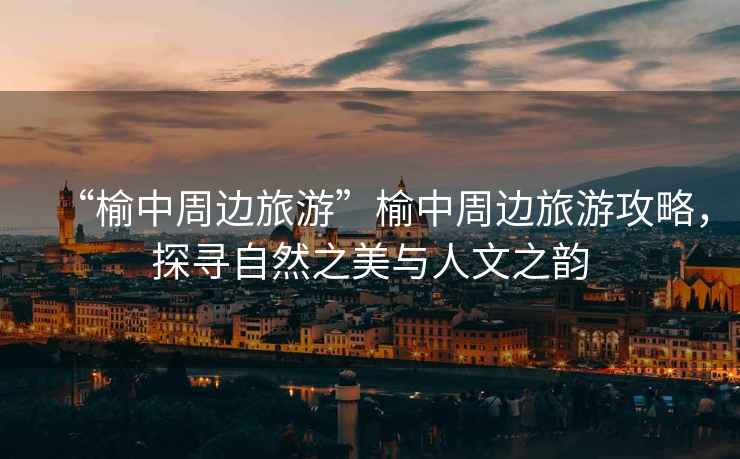 “榆中周邊旅游”榆中周邊旅游攻略，探尋自然之美與人文之韻