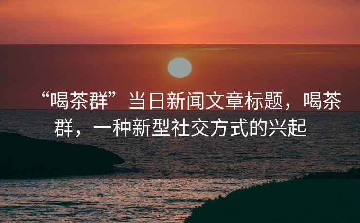 “喝茶群”當(dāng)日新聞文章標(biāo)題，喝茶群，一種新型社交方式的興起