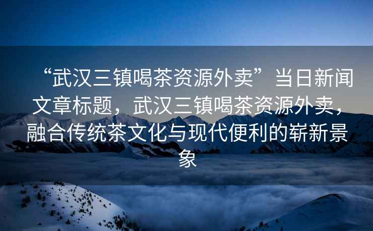 “武漢三鎮(zhèn)喝茶資源外賣”當(dāng)日新聞文章標(biāo)題，武漢三鎮(zhèn)喝茶資源外賣，融合傳統(tǒng)茶文化與現(xiàn)代便利的嶄新景象