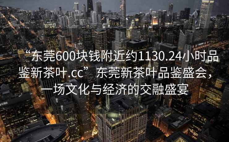 “東莞600塊錢附近約1130.24小時品鑒新茶葉.cc”東莞新茶葉品鑒盛會，一場文化與經(jīng)濟的交融盛宴