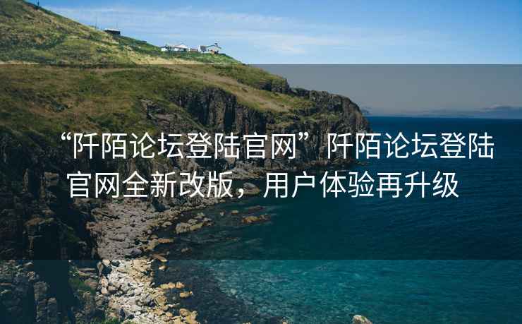 “阡陌論壇登陸官網(wǎng)”阡陌論壇登陸官網(wǎng)全新改版，用戶體驗再升級