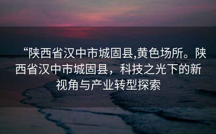 “陜西省漢中市城固縣,黃色場所。陜西省漢中市城固縣，科技之光下的新視角與產(chǎn)業(yè)轉(zhuǎn)型探索