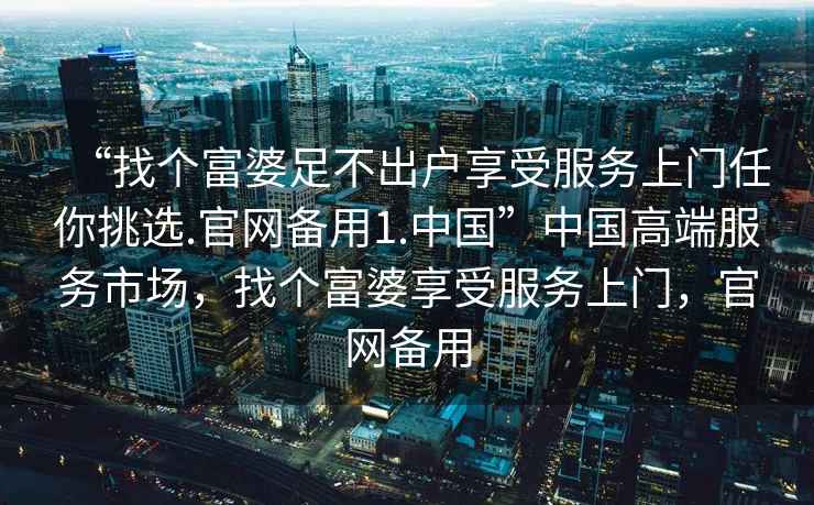 “找個(gè)富婆足不出戶享受服務(wù)上門任你挑選.官網(wǎng)備用1.中國(guó)”中國(guó)高端服務(wù)市場(chǎng)，找個(gè)富婆享受服務(wù)上門，官網(wǎng)備用