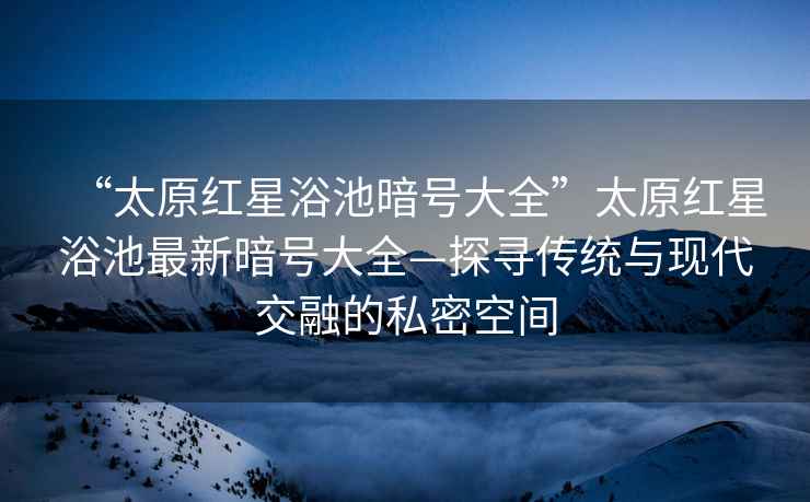 “太原紅星浴池暗號大全”太原紅星浴池最新暗號大全—探尋傳統(tǒng)與現(xiàn)代交融的私密空間