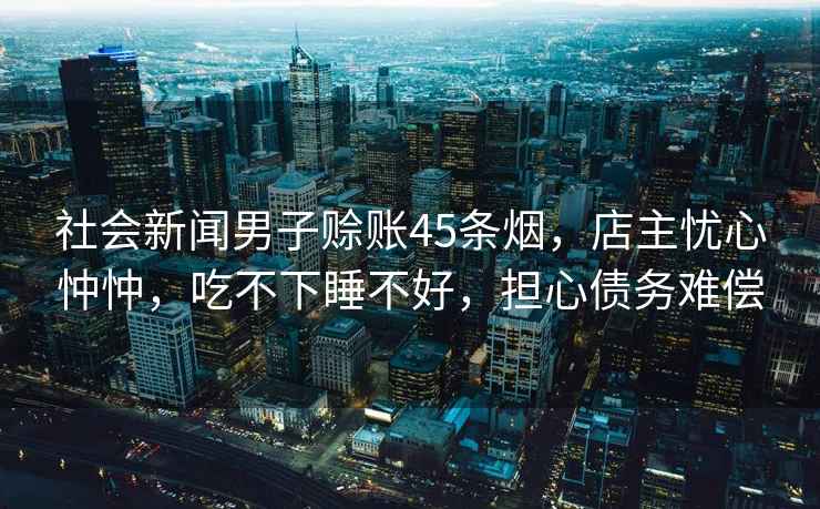 社會(huì)新聞男子賒賬45條煙，店主憂心忡忡，吃不下睡不好，擔(dān)心債務(wù)難償