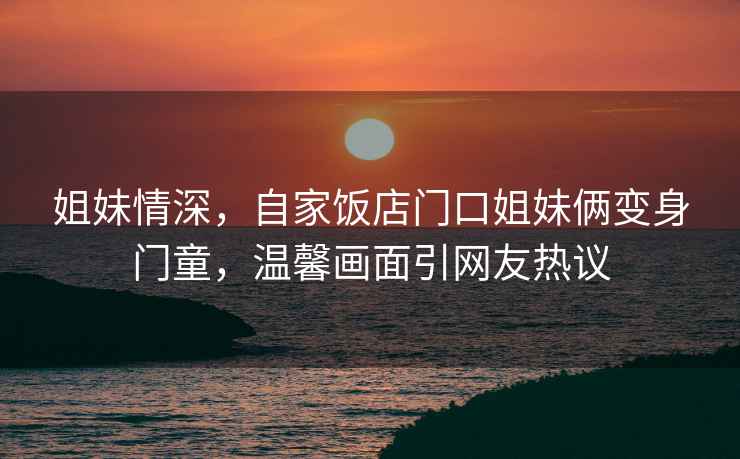 姐妹情深，自家飯店門口姐妹倆變身門童，溫馨畫面引網(wǎng)友熱議