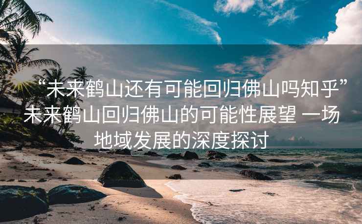 “未來鶴山還有可能回歸佛山嗎知乎”未來鶴山回歸佛山的可能性展望 一場地域發(fā)展的深度探討