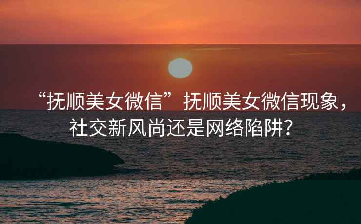 “撫順美女微信”撫順美女微信現(xiàn)象，社交新風(fēng)尚還是網(wǎng)絡(luò)陷阱？