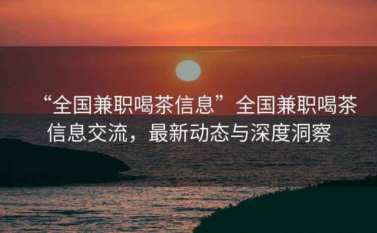 “全國兼職喝茶信息”全國兼職喝茶信息交流，最新動態(tài)與深度洞察