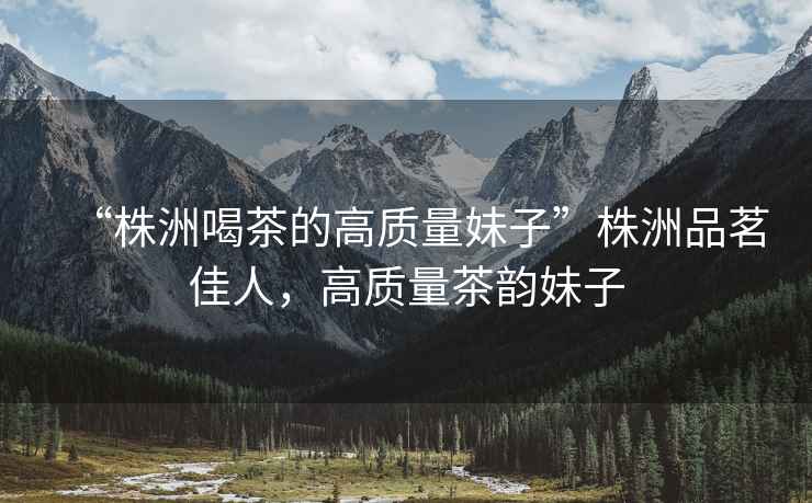 “株洲喝茶的高質(zhì)量妹子”株洲品茗佳人，高質(zhì)量茶韻妹子