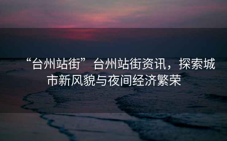 “臺州站街”臺州站街資訊，探索城市新風貌與夜間經(jīng)濟繁榮