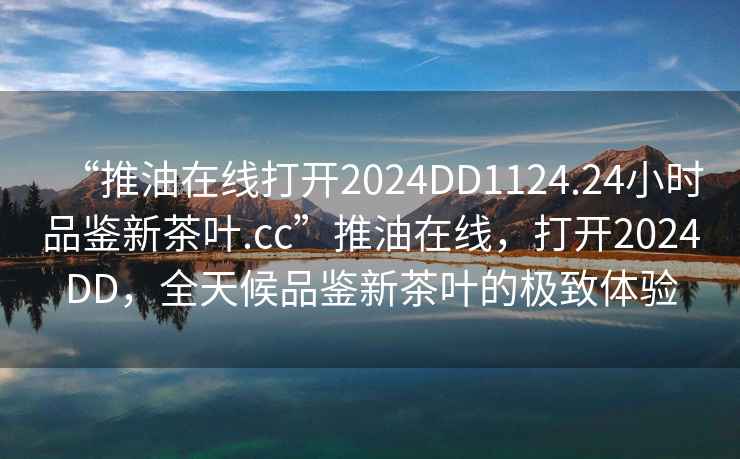 “推油在線打開2024DD1124.24小時品鑒新茶葉.cc”推油在線，打開2024DD，全天候品鑒新茶葉的極致體驗