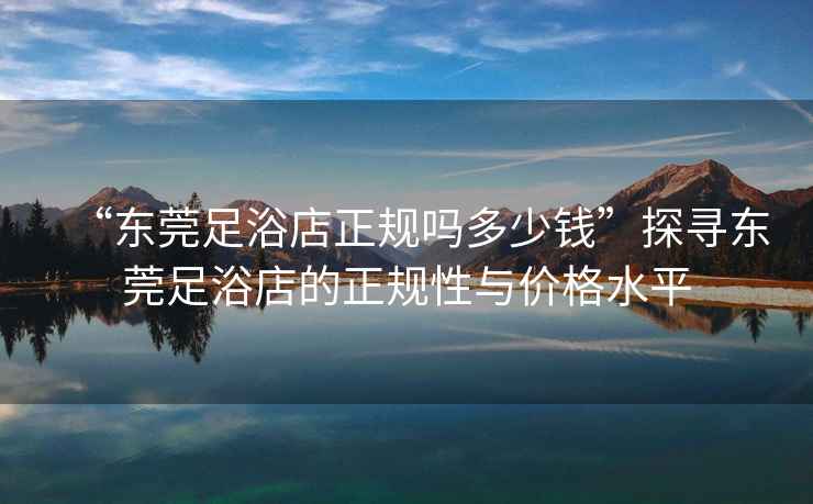 “東莞足浴店正規(guī)嗎多少錢”探尋東莞足浴店的正規(guī)性與價(jià)格水平