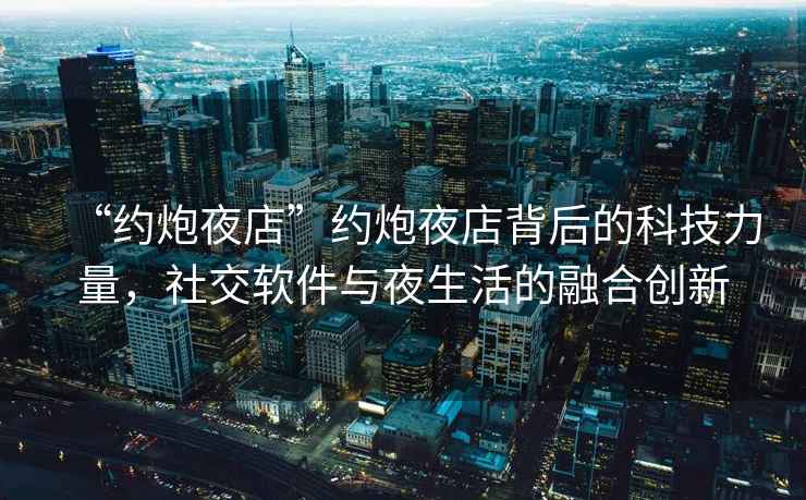 “約炮夜店”約炮夜店背后的科技力量，社交軟件與夜生活的融合創(chuàng)新