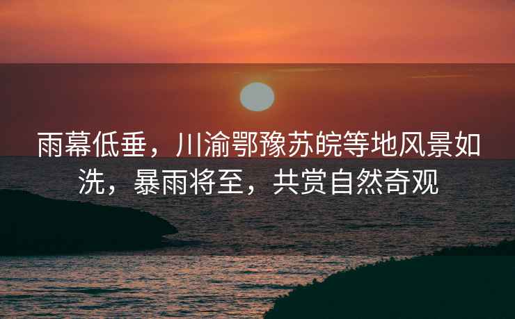 雨幕低垂，川渝鄂豫蘇皖等地風景如洗，暴雨將至，共賞自然奇觀