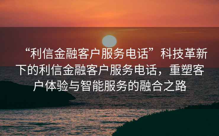 “利信金融客戶服務(wù)電話”科技革新下的利信金融客戶服務(wù)電話，重塑客戶體驗(yàn)與智能服務(wù)的融合之路