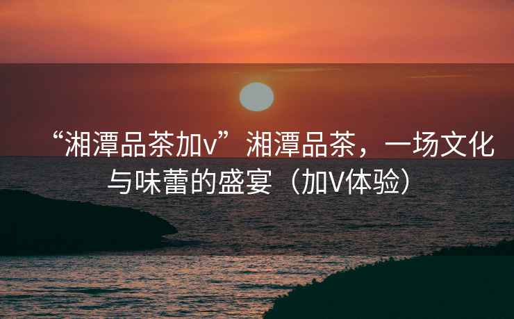 “湘潭品茶加v”湘潭品茶，一場(chǎng)文化與味蕾的盛宴（加V體驗(yàn)）