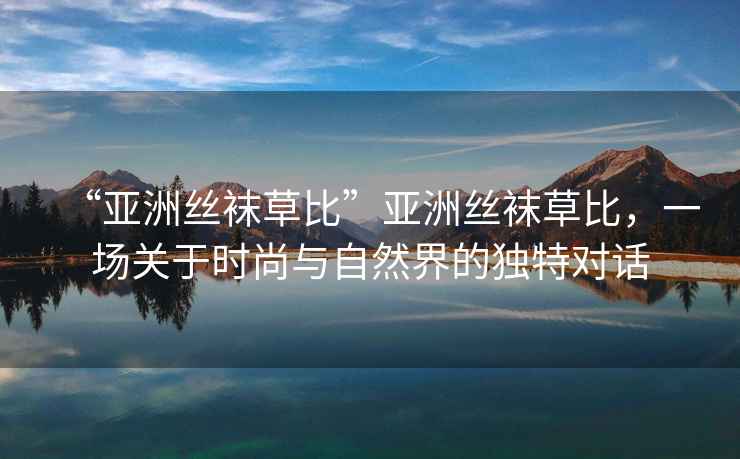 “亞洲絲襪草比”亞洲絲襪草比，一場關(guān)于時尚與自然界的獨(dú)特對話